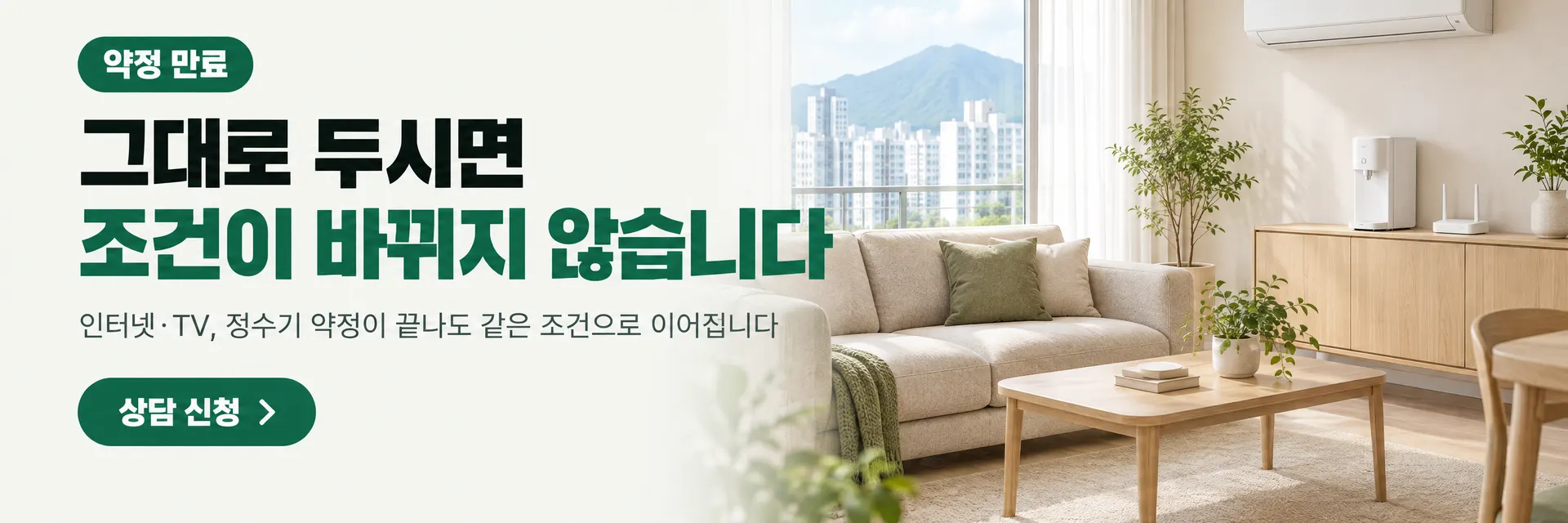 약정 만료. 그대로 두시면 조건이 바뀌지 않습니다. 인터넷·TV, 정수기 약정이 끝나도 같은 조건으로 이어집니다. 상담 신청으로 이동